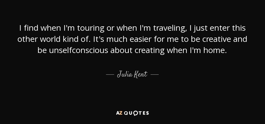 I find when I'm touring or when I'm traveling, I just enter this other world kind of. It's much easier for me to be creative and be unselfconscious about creating when I'm home. - Julia Kent