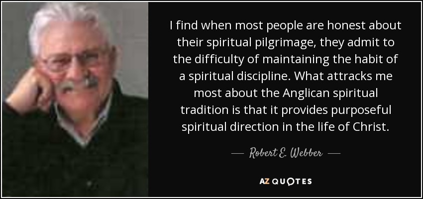 I find when most people are honest about their spiritual pilgrimage, they admit to the difficulty of maintaining the habit of a spiritual discipline. What attracks me most about the Anglican spiritual tradition is that it provides purposeful spiritual direction in the life of Christ. - Robert E. Webber