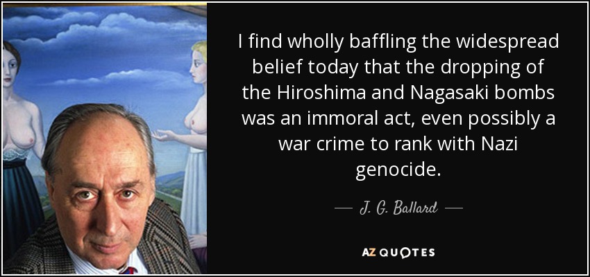 I find wholly baffling the widespread belief today that the dropping of the Hiroshima and Nagasaki bombs was an immoral act, even possibly a war crime to rank with Nazi genocide. - J. G. Ballard