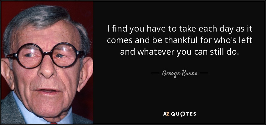 I find you have to take each day as it comes and be thankful for who's left and whatever you can still do. - George Burns