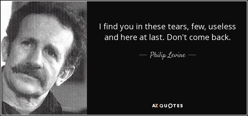 I find you in these tears, few, useless and here at last. Don't come back. - Philip Levine