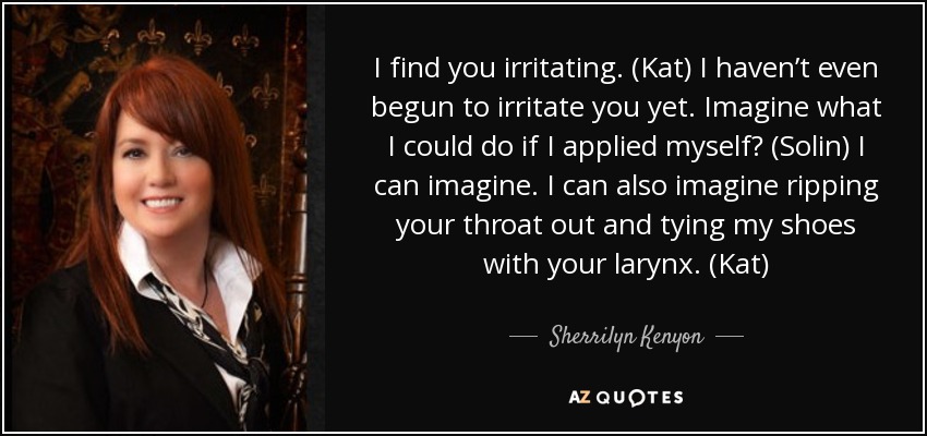 I find you irritating. (Kat) I haven’t even begun to irritate you yet. Imagine what I could do if I applied myself? (Solin) I can imagine. I can also imagine ripping your throat out and tying my shoes with your larynx. (Kat) - Sherrilyn Kenyon