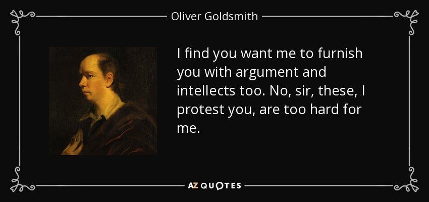 I find you want me to furnish you with argument and intellects too. No, sir, these, I protest you, are too hard for me. - Oliver Goldsmith