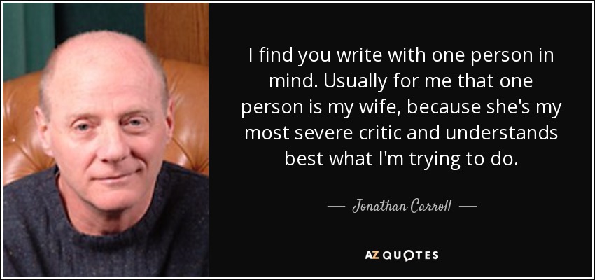 I find you write with one person in mind. Usually for me that one person is my wife, because she's my most severe critic and understands best what I'm trying to do. - Jonathan Carroll