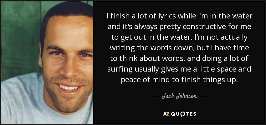 I finish a lot of lyrics while I'm in the water and it's always pretty constructive for me to get out in the water. I'm not actually writing the words down, but I have time to think about words, and doing a lot of surfing usually gives me a little space and peace of mind to finish things up. - Jack Johnson