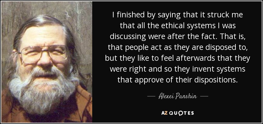 I finished by saying that it struck me that all the ethical systems I was discussing were after the fact. That is, that people act as they are disposed to, but they like to feel afterwards that they were right and so they invent systems that approve of their dispositions. - Alexei Panshin