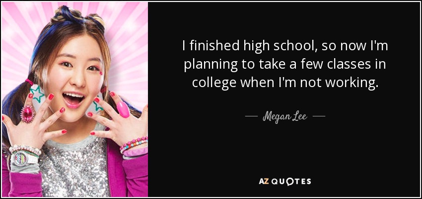 I finished high school, so now I'm planning to take a few classes in college when I'm not working. - Megan Lee