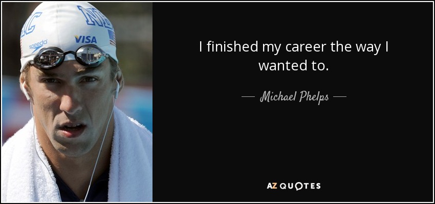 I finished my career the way I wanted to. - Michael Phelps