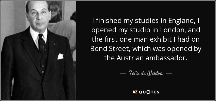 I finished my studies in England, I opened my studio in London, and the first one-man exhibit I had on Bond Street, which was opened by the Austrian ambassador. - Felix de Weldon