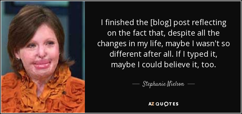 I finished the [blog] post reflecting on the fact that, despite all the changes in my life, maybe I wasn't so different after all. If I typed it, maybe I could believe it, too. - Stephanie Nielson