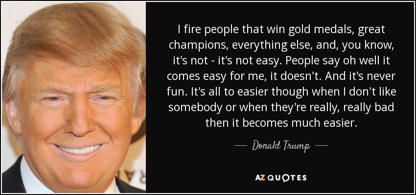 I fire people that win gold medals, great champions, everything else, and, you know, it's not - it's not easy. People say oh well it comes easy for me, it doesn't. And it's never fun. It's all to easier though when I don't like somebody or when they're really, really bad then it becomes much easier. - Donald Trump