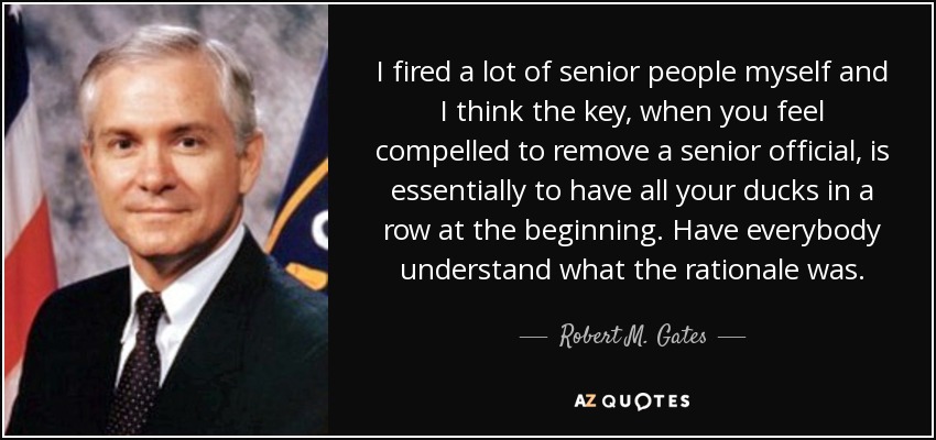 I fired a lot of senior people myself and I think the key, when you feel compelled to remove a senior official, is essentially to have all your ducks in a row at the beginning. Have everybody understand what the rationale was. - Robert M. Gates