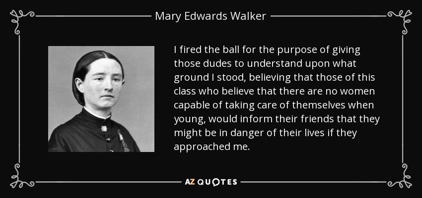 I fired the ball for the purpose of giving those dudes to understand upon what ground I stood, believing that those of this class who believe that there are no women capable of taking care of themselves when young, would inform their friends that they might be in danger of their lives if they approached me. - Mary Edwards Walker