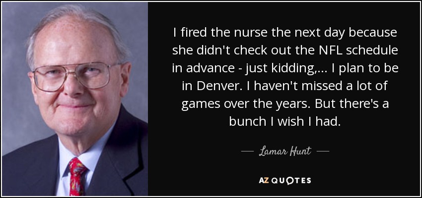 I fired the nurse the next day because she didn't check out the NFL schedule in advance - just kidding, ... I plan to be in Denver. I haven't missed a lot of games over the years. But there's a bunch I wish I had. - Lamar Hunt