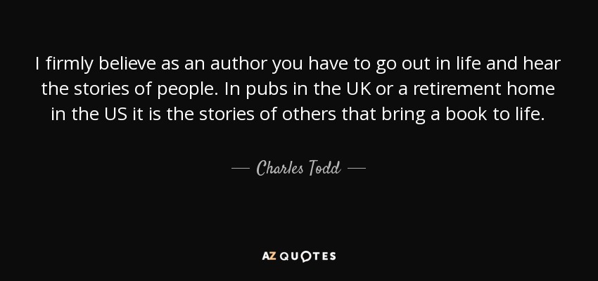 I firmly believe as an author you have to go out in life and hear the stories of people. In pubs in the UK or a retirement home in the US it is the stories of others that bring a book to life. - Charles Todd