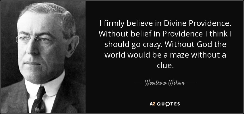 I firmly believe in Divine Providence. Without belief in Providence I think I should go crazy. Without God the world would be a maze without a clue. - Woodrow Wilson