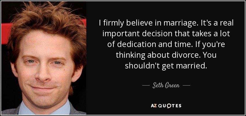 I firmly believe in marriage. It's a real important decision that takes a lot of dedication and time. If you're thinking about divorce. You shouldn't get married. - Seth Green