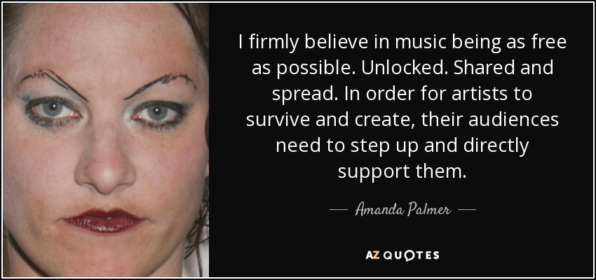 I firmly believe in music being as free as possible. Unlocked. Shared and spread. In order for artists to survive and create, their audiences need to step up and directly support them. - Amanda Palmer