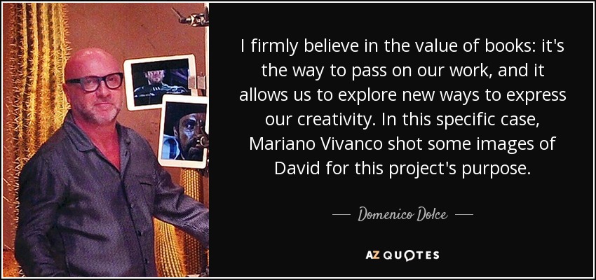 I firmly believe in the value of books: it's the way to pass on our work, and it allows us to explore new ways to express our creativity. In this specific case, Mariano Vivanco shot some images of David for this project's purpose. - Domenico Dolce