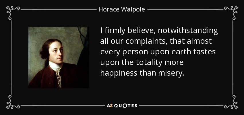 I firmly believe, notwithstanding all our complaints, that almost every person upon earth tastes upon the totality more happiness than misery. - Horace Walpole