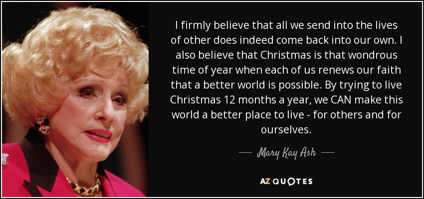 I firmly believe that all we send into the lives of other does indeed come back into our own. I also believe that Christmas is that wondrous time of year when each of us renews our faith that a better world is possible. By trying to live Christmas 12 months a year, we CAN make this world a better place to live - for others and for ourselves. - Mary Kay Ash