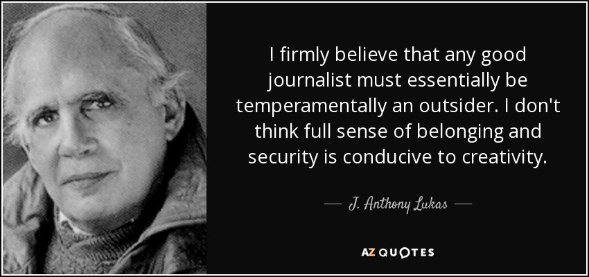 I firmly believe that any good journalist must essentially be temperamentally an outsider. I don't think full sense of belonging and security is conducive to creativity. - J. Anthony Lukas