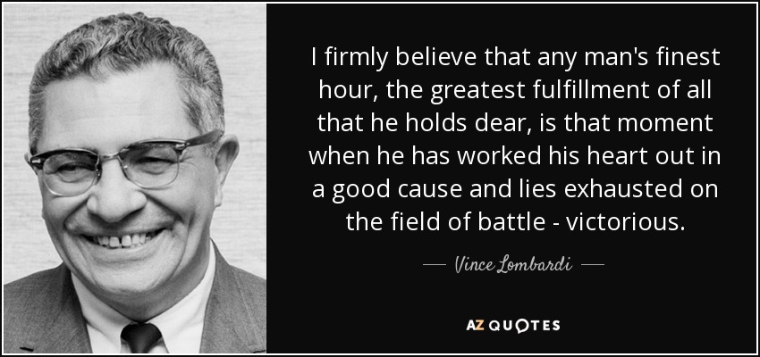 I firmly believe that any man's finest hour, the greatest fulfillment of all that he holds dear, is that moment when he has worked his heart out in a good cause and lies exhausted on the field of battle - victorious. - Vince Lombardi