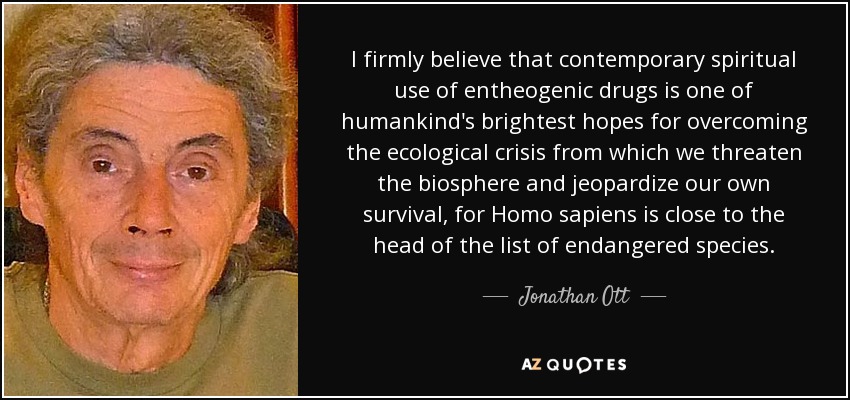 I firmly believe that contemporary spiritual use of entheogenic drugs is one of humankind's brightest hopes for overcoming the ecological crisis from which we threaten the biosphere and jeopardize our own survival, for Homo sapiens is close to the head of the list of endangered species. - Jonathan Ott