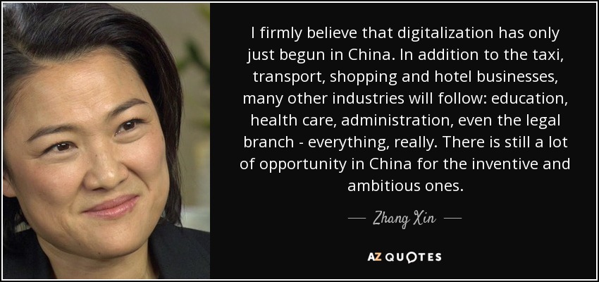 I firmly believe that digitalization has only just begun in China. In addition to the taxi, transport, shopping and hotel businesses, many other industries will follow: education, health care, administration, even the legal branch - everything, really. There is still a lot of opportunity in China for the inventive and ambitious ones. - Zhang Xin