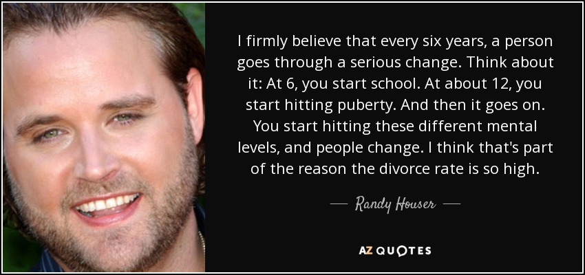 I firmly believe that every six years, a person goes through a serious change. Think about it: At 6, you start school. At about 12, you start hitting puberty. And then it goes on. You start hitting these different mental levels, and people change. I think that's part of the reason the divorce rate is so high. - Randy Houser