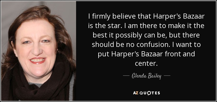 I firmly believe that Harper's Bazaar is the star. I am there to make it the best it possibly can be, but there should be no confusion. I want to put Harper's Bazaar front and center. - Glenda Bailey