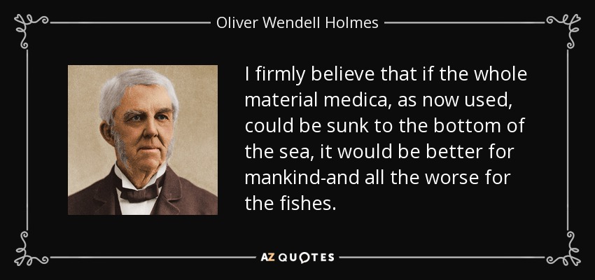 I firmly believe that if the whole material medica, as now used, could be sunk to the bottom of the sea, it would be better for mankind-and all the worse for the fishes. - Oliver Wendell Holmes Sr. 