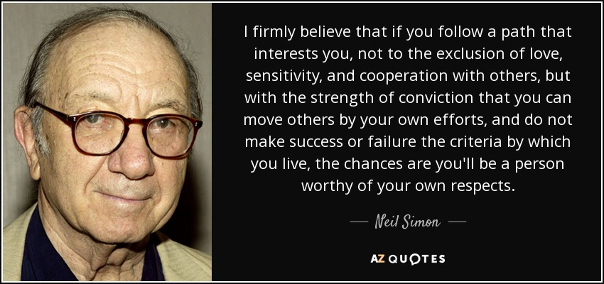 I firmly believe that if you follow a path that interests you, not to the exclusion of love, sensitivity, and cooperation with others, but with the strength of conviction that you can move others by your own efforts, and do not make success or failure the criteria by which you live, the chances are you'll be a person worthy of your own respects. - Neil Simon