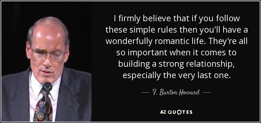 I firmly believe that if you follow these simple rules then you'll have a wonderfully romantic life. They're all so important when it comes to building a strong relationship, especially the very last one. - F. Burton Howard