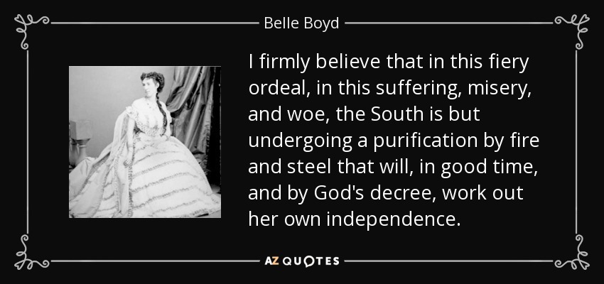 I firmly believe that in this fiery ordeal, in this suffering, misery, and woe, the South is but undergoing a purification by fire and steel that will, in good time, and by God's decree, work out her own independence. - Belle Boyd