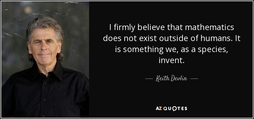 I firmly believe that mathematics does not exist outside of humans. It is something we, as a species, invent. - Keith Devlin