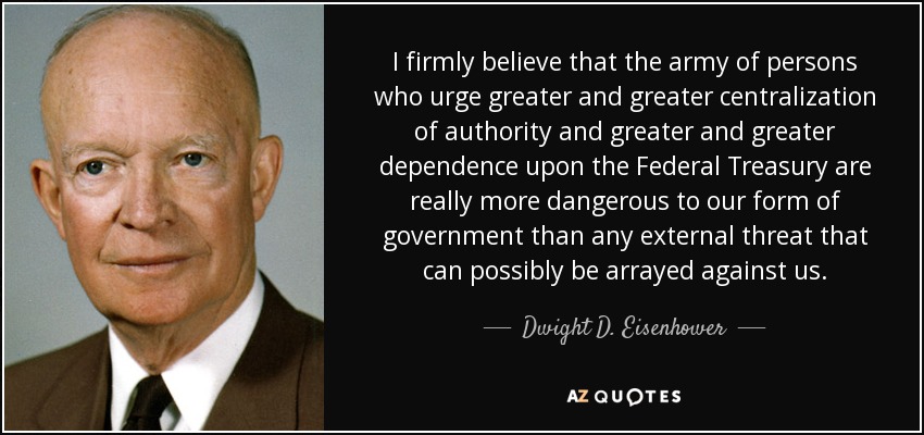 I firmly believe that the army of persons who urge greater and greater centralization of authority and greater and greater dependence upon the Federal Treasury are really more dangerous to our form of government than any external threat that can possibly be arrayed against us. - Dwight D. Eisenhower