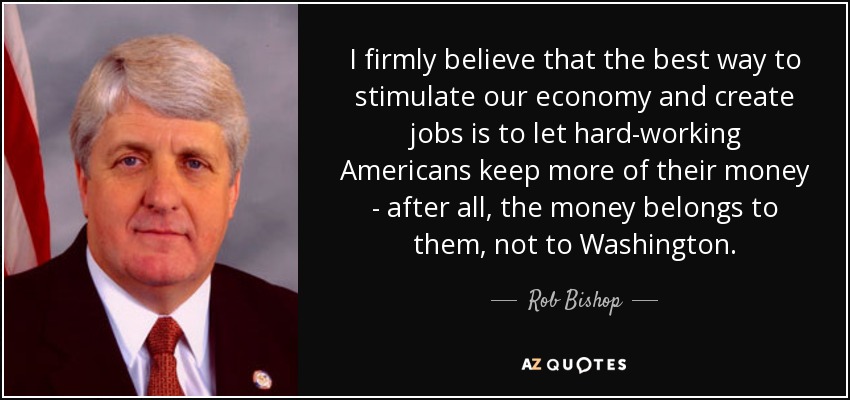 I firmly believe that the best way to stimulate our economy and create jobs is to let hard-working Americans keep more of their money - after all, the money belongs to them, not to Washington. - Rob Bishop