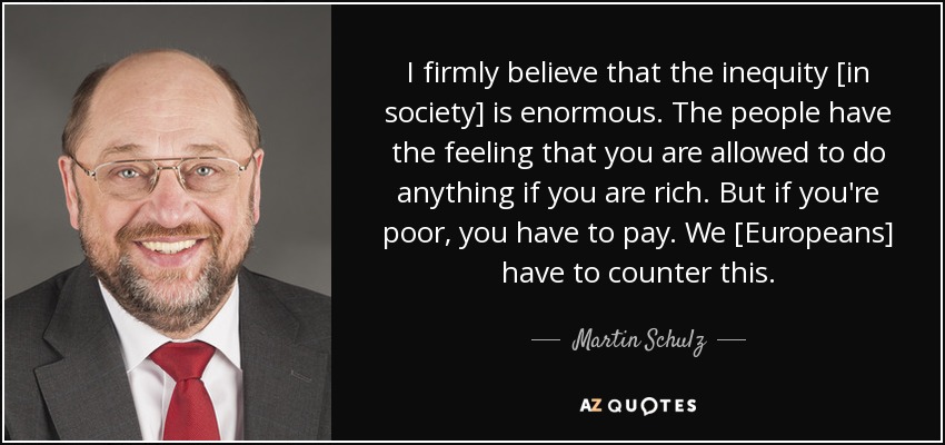 I firmly believe that the inequity [in society] is enormous. The people have the feeling that you are allowed to do anything if you are rich. But if you're poor, you have to pay. We [Europeans] have to counter this. - Martin Schulz