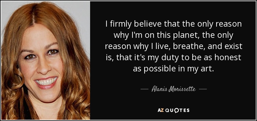 I firmly believe that the only reason why I'm on this planet, the only reason why I live, breathe, and exist is, that it's my duty to be as honest as possible in my art. - Alanis Morissette