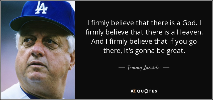 I firmly believe that there is a God. I firmly believe that there is a Heaven. And I firmly believe that if you go there, it's gonna be great. - Tommy Lasorda
