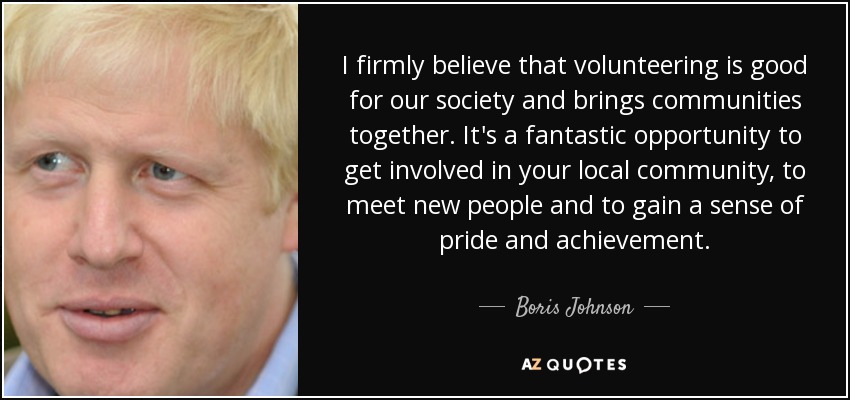 I firmly believe that volunteering is good for our society and brings communities together. It's a fantastic opportunity to get involved in your local community, to meet new people and to gain a sense of pride and achievement. - Boris Johnson