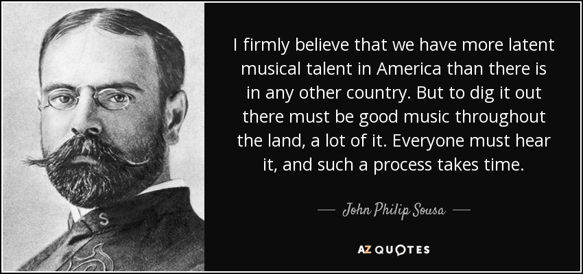 I firmly believe that we have more latent musical talent in America than there is in any other country. But to dig it out there must be good music throughout the land, a lot of it. Everyone must hear it, and such a process takes time. - John Philip Sousa