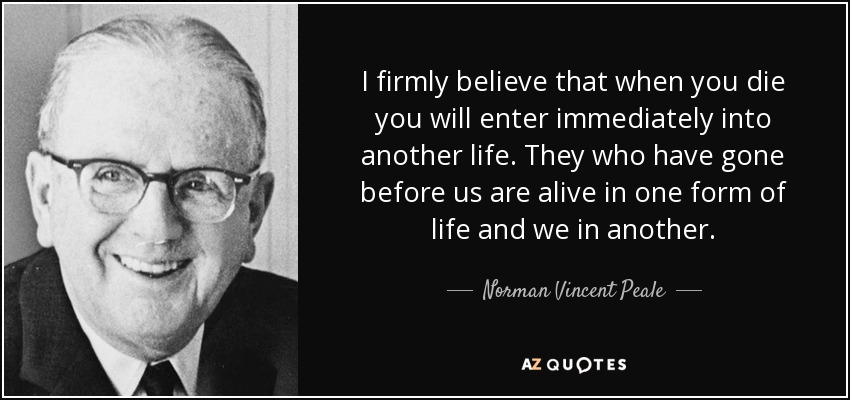 I firmly believe that when you die you will enter immediately into another life. They who have gone before us are alive in one form of life and we in another. - Norman Vincent Peale