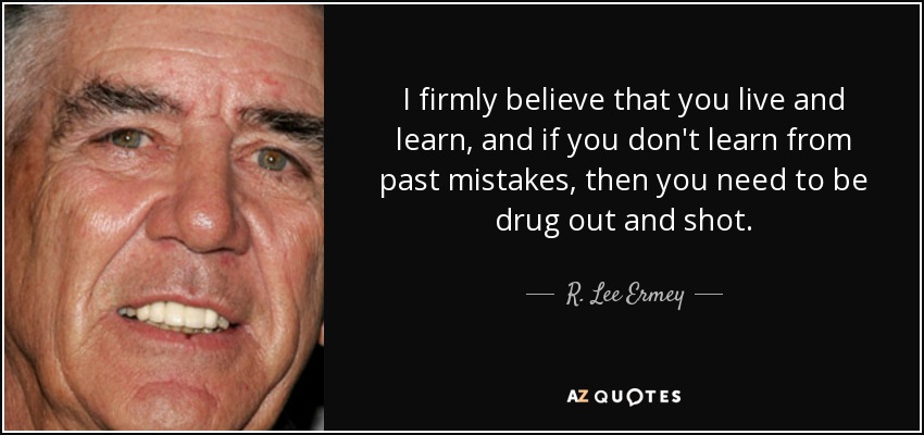 I firmly believe that you live and learn, and if you don't learn from past mistakes, then you need to be drug out and shot. - R. Lee Ermey