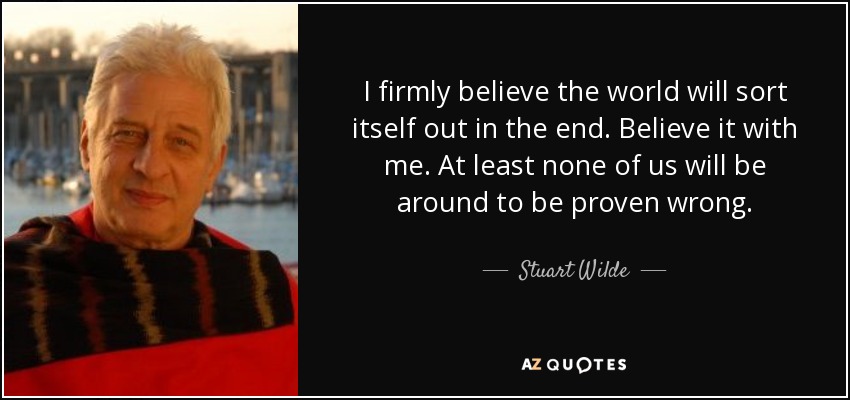 I firmly believe the world will sort itself out in the end. Believe it with me. At least none of us will be around to be proven wrong. - Stuart Wilde