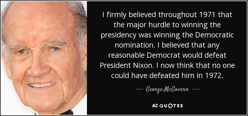 I firmly believed throughout 1971 that the major hurdle to winning the presidency was winning the Democratic nomination. I believed that any reasonable Democrat would defeat President Nixon. I now think that no one could have defeated him in 1972. - George McGovern