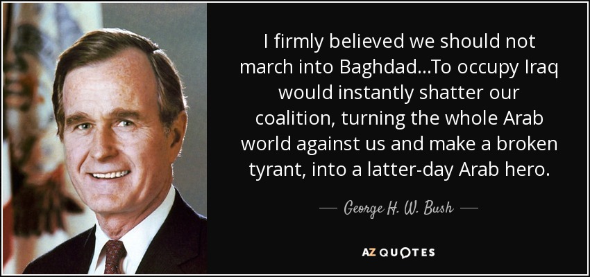 I firmly believed we should not march into Baghdad ...To occupy Iraq would instantly shatter our coalition, turning the whole Arab world against us and make a broken tyrant, into a latter-day Arab hero. - George H. W. Bush