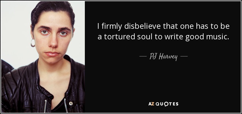 I firmly disbelieve that one has to be a tortured soul to write good music. - PJ Harvey