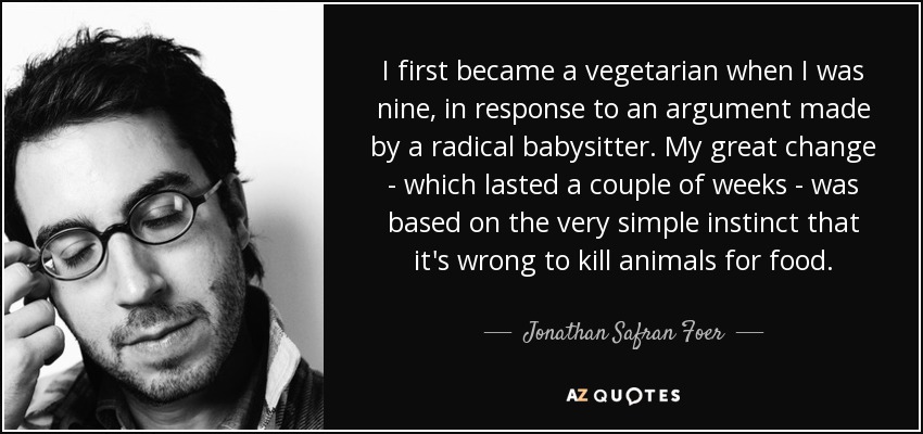 I first became a vegetarian when I was nine, in response to an argument made by a radical babysitter. My great change - which lasted a couple of weeks - was based on the very simple instinct that it's wrong to kill animals for food. - Jonathan Safran Foer
